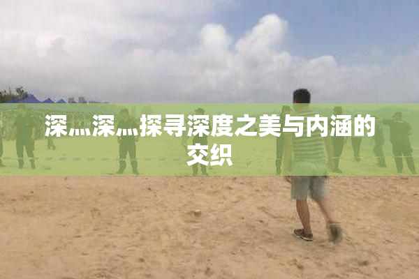 深灬深灬探寻深度之美与内涵的交织