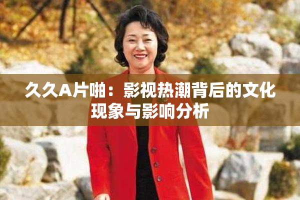 久久A片啪：影视热潮背后的文化现象与影响分析
