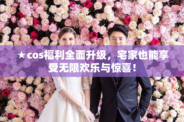 ★cos福利全面升级，宅家也能享受无限欢乐与惊喜！