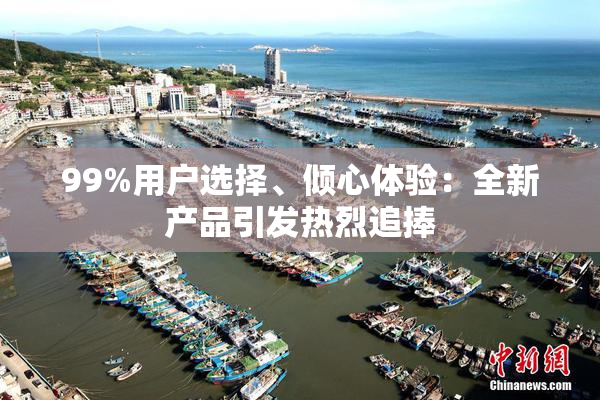99%用户选择、倾心体验：全新产品引发热烈追捧