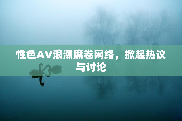 性色AV浪潮席卷网络，掀起热议与讨论