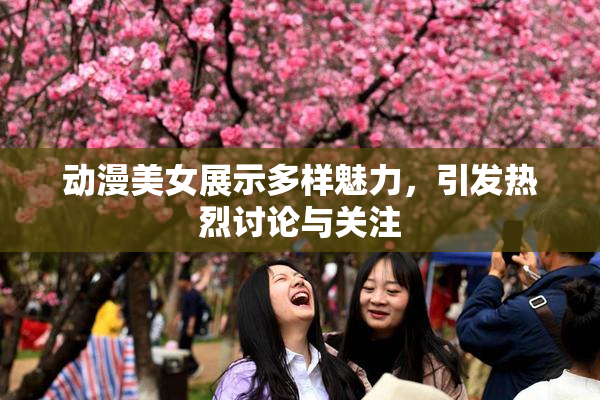 动漫美女展示多样魅力，引发热烈讨论与关注