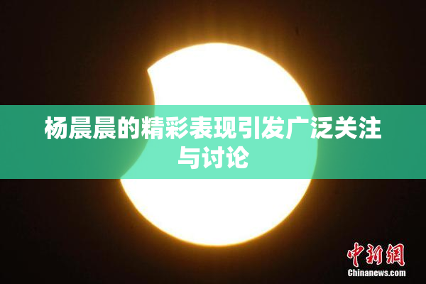 杨晨晨的精彩表现引发广泛关注与讨论
