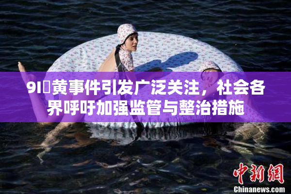 9I婬黄事件引发广泛关注，社会各界呼吁加强监管与整治措施