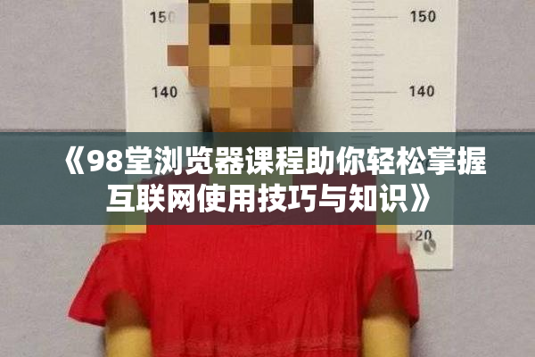 《98堂浏览器课程助你轻松掌握互联网使用技巧与知识》