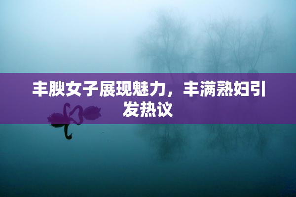 丰腴女子展现魅力，丰满熟妇引发热议