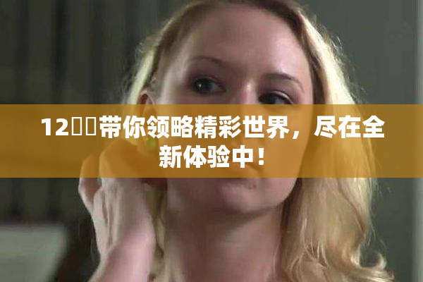 12妺妺带你领略精彩世界，尽在全新体验中！
