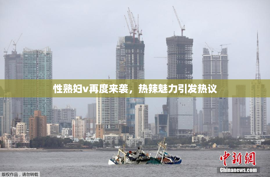 性熟妇v再度来袭，热辣魅力引发热议