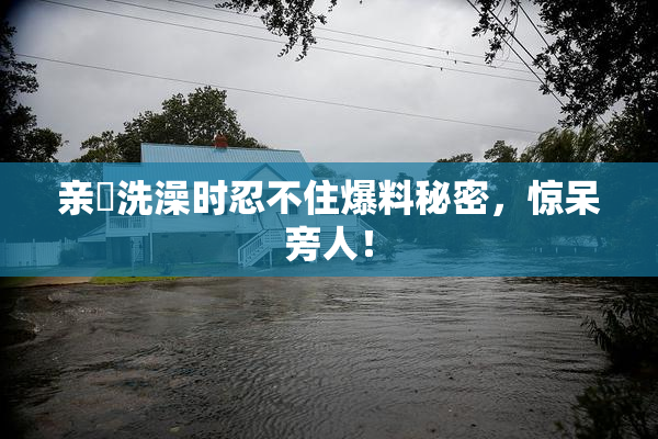 亲妺洗澡时忍不住爆料秘密，惊呆旁人！