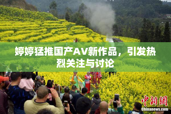 婷婷猛推国产AV新作品，引发热烈关注与讨论