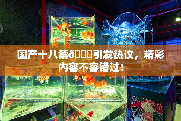 国产十八禁🔞引发热议，精彩内容不容错过！