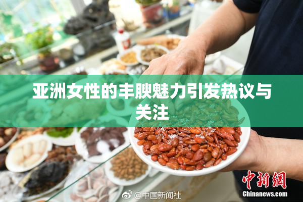 亚洲女性的丰腴魅力引发热议与关注