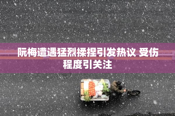 阮梅遭遇猛烈揉捏引发热议 受伤程度引关注
