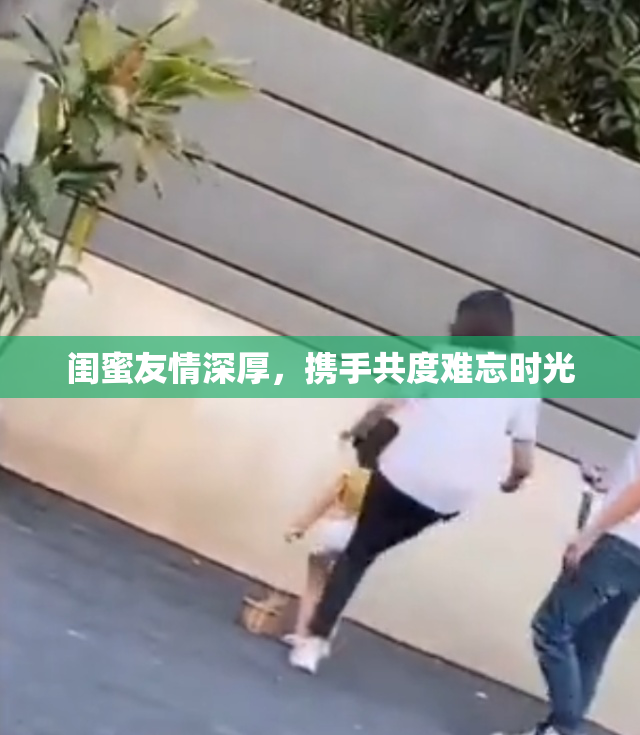 闺蜜友情深厚，携手共度难忘时光
