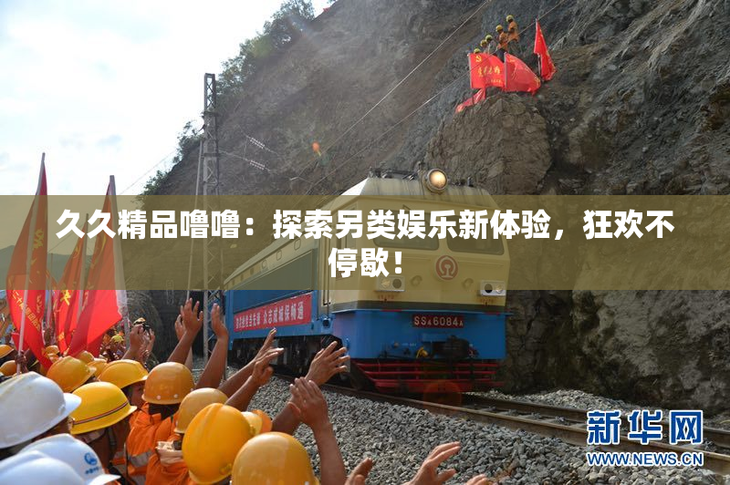 久久精品噜噜：探索另类娱乐新体验，狂欢不停歇！