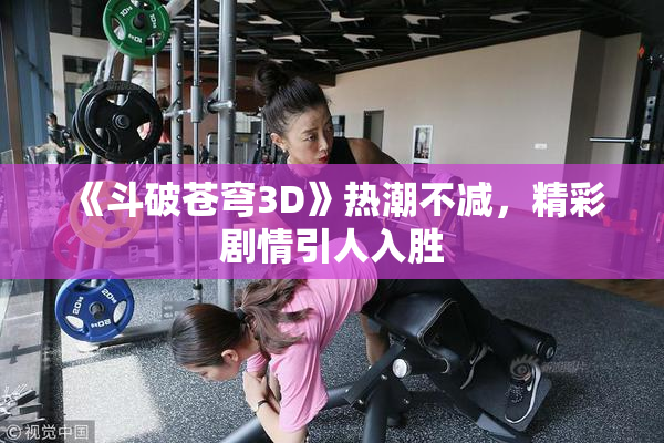《斗破苍穹3D》热潮不减，精彩剧情引人入胜