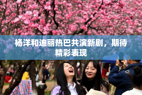 杨洋和迪丽热巴共演新剧，期待精彩表现