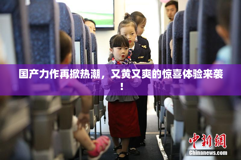 国产力作再掀热潮，又黄又爽的惊喜体验来袭！