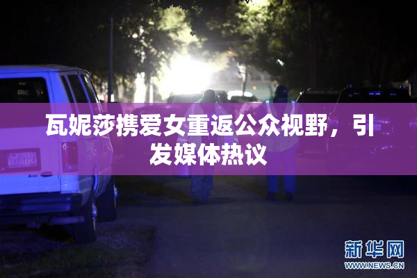 瓦妮莎携爱女重返公众视野，引发媒体热议