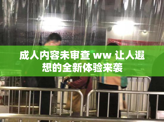 成人内容未审查 ww 让人遐想的全新体验来袭