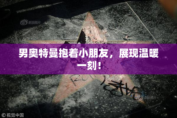 男奥特曼抱着小朋友，展现温暖一刻！