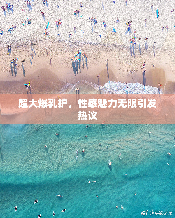 超大爆乳护，性感魅力无限引发热议
