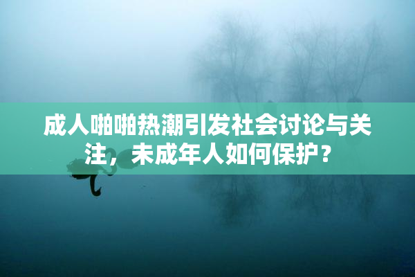 成人啪啪热潮引发社会讨论与关注，未成年人如何保护？