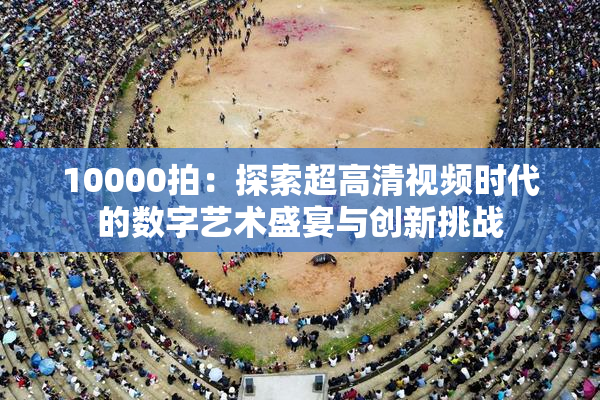 10000拍：探索超高清视频时代的数字艺术盛宴与创新挑战