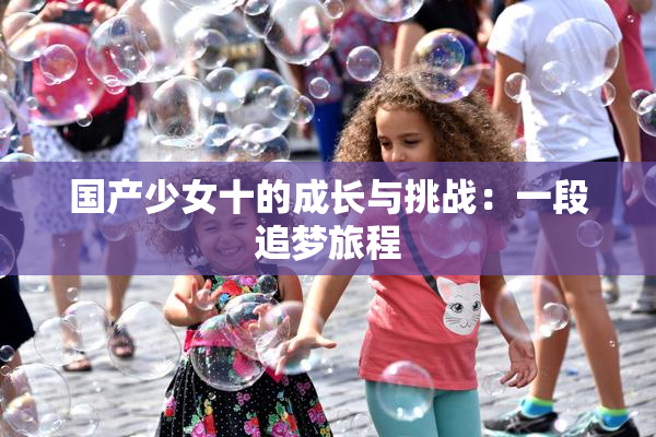国产少女十的成长与挑战：一段追梦旅程