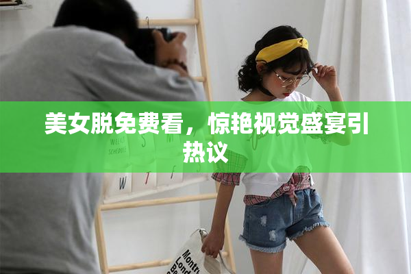 美女脱免费看，惊艳视觉盛宴引热议