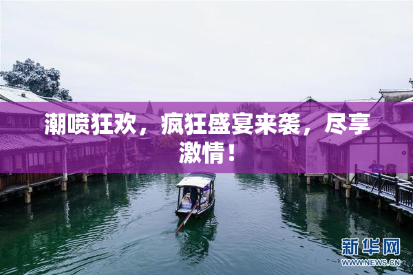 潮喷狂欢，疯狂盛宴来袭，尽享激情！