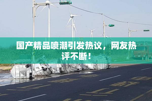 国产精品喷潮引发热议，网友热评不断！