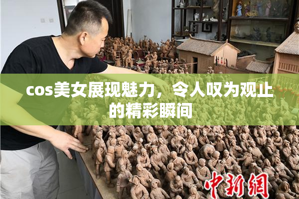 cos美女展现魅力，令人叹为观止的精彩瞬间