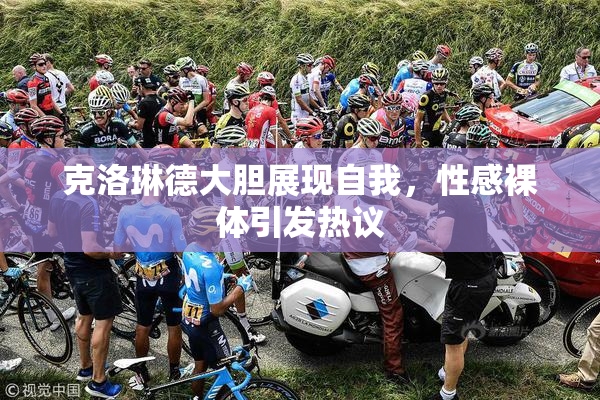 克洛琳德大胆展现自我，性感裸体引发热议