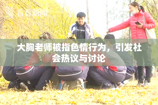 大胸老师被指色情行为，引发社会热议与讨论