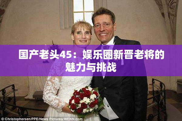 国产老头45：娱乐圈新晋老将的魅力与挑战