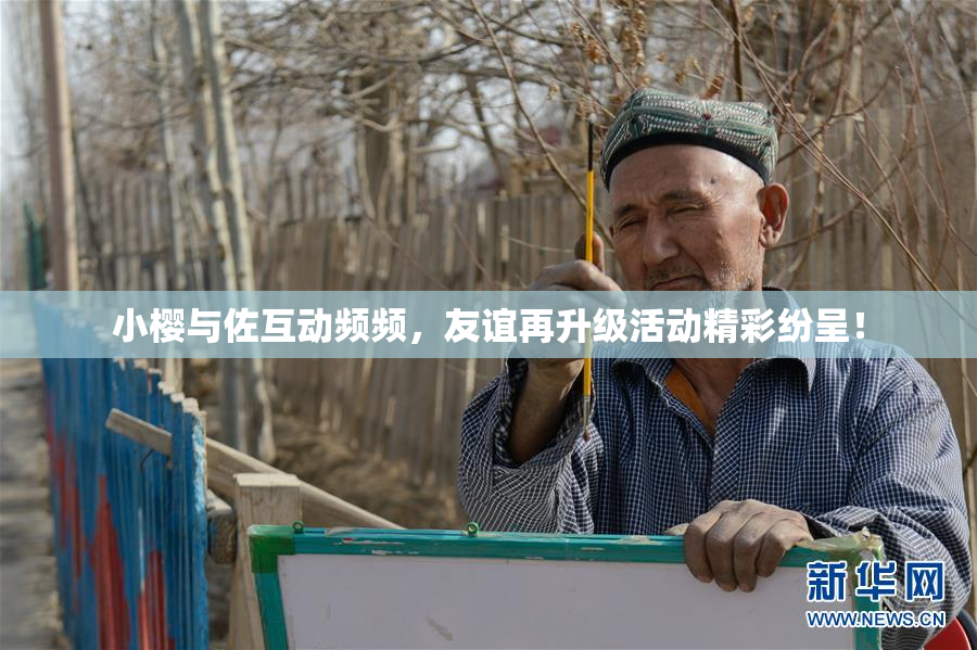 小樱与佐互动频频，友谊再升级活动精彩纷呈！