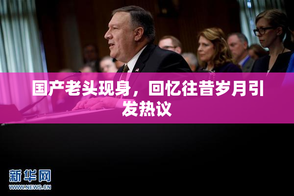 国产老头现身，回忆往昔岁月引发热议