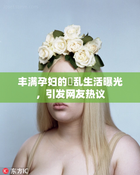 丰满孕妇的婬乱生活曝光，引发网友热议