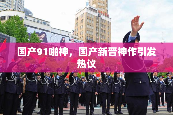 国产91啪神，国产新晋神作引发热议