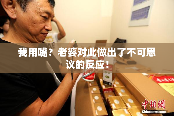 我用嘴？老婆对此做出了不可思议的反应！