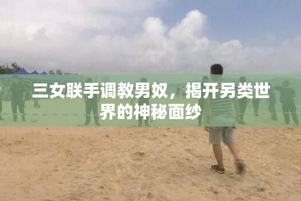 三女联手调教男奴，揭开另类世界的神秘面纱