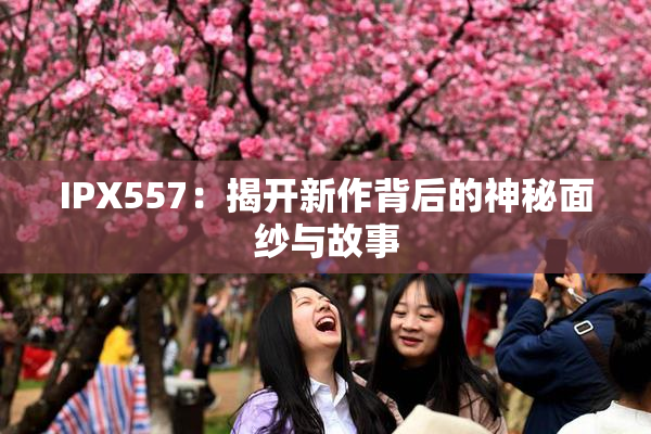 IPX557：揭开新作背后的神秘面纱与故事