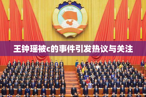 王钟瑶被c的事件引发热议与关注