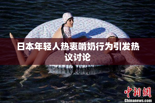 日本年轻人热衷啃奶行为引发热议讨论