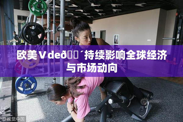 欧美Ⅴde🔴持续影响全球经济与市场动向