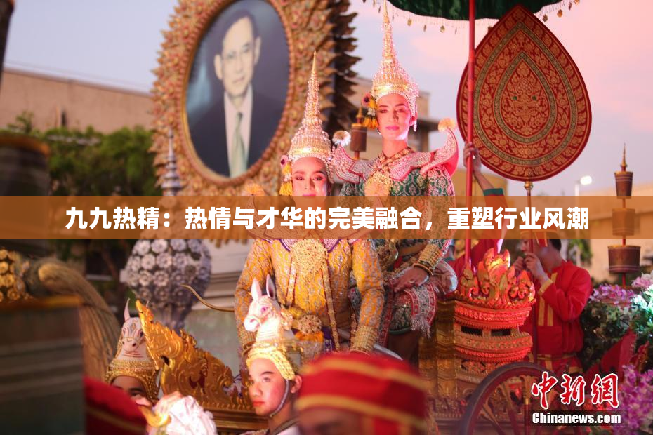 九九热精：热情与才华的完美融合，重塑行业风潮