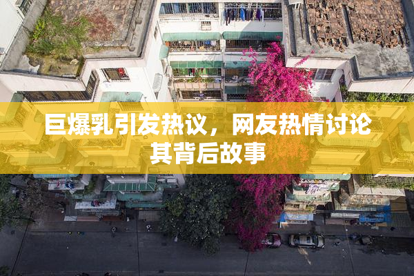 巨爆乳引发热议，网友热情讨论其背后故事