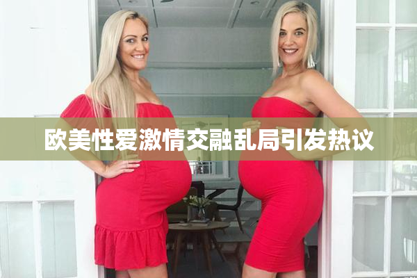欧美性爱激情交融乱局引发热议