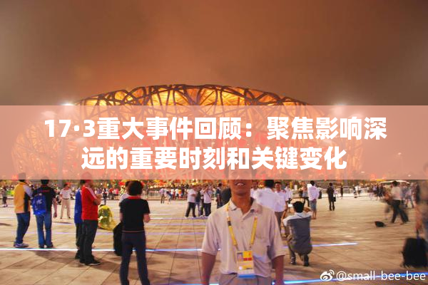 17·3重大事件回顾：聚焦影响深远的重要时刻和关键变化